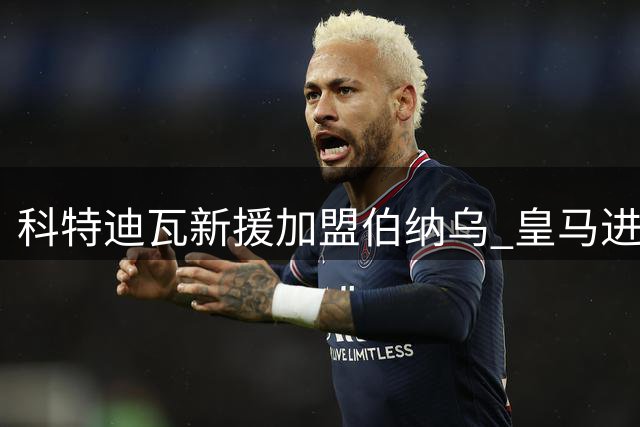 科特迪瓦新援加盟伯纳乌 皇马进攻线迎来大洗牌